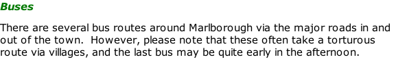 Buses  There are several bus routes around Marlborough via the major roads in and out of the town.  However, please note that these often take a torturous route via villages, and the last bus may be quite early in the afternoon.